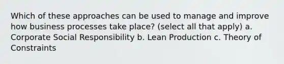 Which of these approaches can be used to manage and improve how business processes take place? (select all that apply) a. Corporate Social Responsibility b. Lean Production c. Theory of Constraints