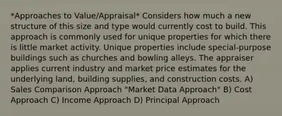 *Approaches to Value/Appraisal* Considers how much a new structure of this size and type would currently cost to build. This approach is commonly used for unique properties for which there is little market activity. Unique properties include special-purpose buildings such as churches and bowling alleys. The appraiser applies current industry and market price estimates for the underlying land, building supplies, and construction costs. A) Sales Comparison Approach "Market Data Approach" B) Cost Approach C) Income Approach D) Principal Approach