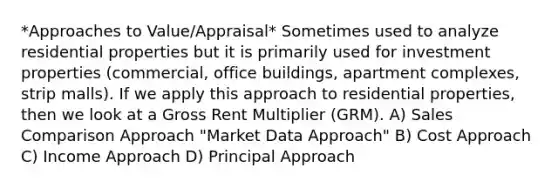 *Approaches to Value/Appraisal* Sometimes used to analyze residential properties but it is primarily used for investment properties (commercial, office buildings, apartment complexes, strip malls). If we apply this approach to residential properties, then we look at a Gross Rent Multiplier (GRM). A) Sales Comparison Approach "Market Data Approach" B) Cost Approach C) Income Approach D) Principal Approach