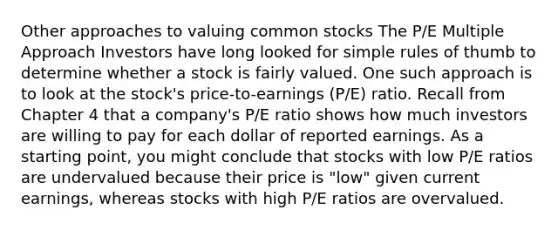 Other approaches to valuing common stocks The P/E Multiple Approach Investors have long looked for simple rules of thumb to determine whether a stock is fairly valued. One such approach is to look at the stock's price-to-earnings (P/E) ratio. Recall from Chapter 4 that a company's P/E ratio shows how much investors are willing to pay for each dollar of reported earnings. As a starting point, you might conclude that stocks with low P/E ratios are undervalued because their price is "low" given current earnings, whereas stocks with high P/E ratios are overvalued.