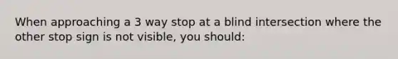 When approaching a 3 way stop at a blind intersection where the other stop sign is not visible, you should: