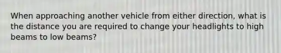 When approaching another vehicle from either direction, what is the distance you are required to change your headlights to high beams to low beams?