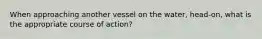 When approaching another vessel on the water, head-on, what is the appropriate course of action?