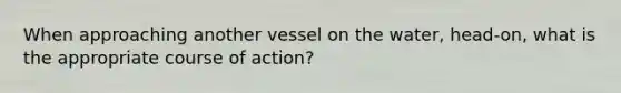 When approaching another vessel on the water, head-on, what is the appropriate course of action?