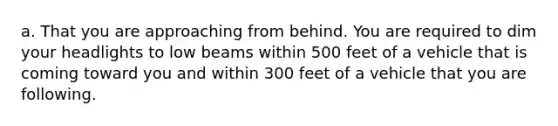 a. That you are approaching from behind. You are required to dim your headlights to low beams within 500 feet of a vehicle that is coming toward you and within 300 feet of a vehicle that you are following.