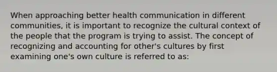 When approaching better health communication in different communities, it is important to recognize the cultural context of the people that the program is trying to assist. The concept of recognizing and accounting for other's cultures by first examining one's own culture is referred to as: