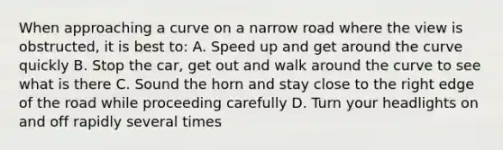 When approaching a curve on a narrow road where the view is obstructed, it is best to: A. Speed up and get around the curve quickly B. Stop the car, get out and walk around the curve to see what is there C. Sound the horn and stay close to the right edge of the road while proceeding carefully D. Turn your headlights on and off rapidly several times