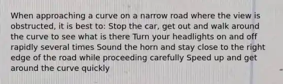 When approaching a curve on a narrow road where the view is obstructed, it is best to: Stop the car, get out and walk around the curve to see what is there Turn your headlights on and off rapidly several times Sound the horn and stay close to the right edge of the road while proceeding carefully Speed up and get around the curve quickly