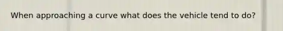 When approaching a curve what does the vehicle tend to do?