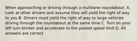 When approaching or driving through a multilane roundabout: A. Look at other drivers and assume they will yield the right of way to you B. Drivers must yield the right of way to large vehicles driving through the roundabout at the same time C. Turn on your left turn blinker and accelerate to the posted speed limit D. All answers are correct