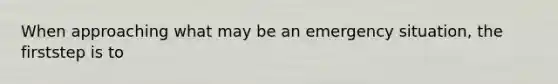 When approaching what may be an emergency situation, the firststep is to