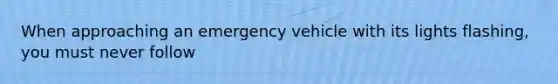 When approaching an emergency vehicle with its lights flashing, you must never follow