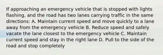 If approaching an emergency vehicle that is stopped with lights flashing, and the road has two lanes carrying traffic in the same directions: A. Maintain current speed and move quickly to a lane away from the emergency vehicle B. Reduce speed and safely vacate the lane closest to the emergency vehicle C. Maintain current speed and stay in the right lane D. Pull to the side of the road and stop completely