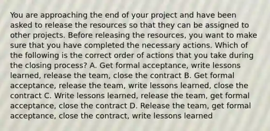 You are approaching the end of your project and have been asked to release the resources so that they can be assigned to other projects. Before releasing the resources, you want to make sure that you have completed the necessary actions. Which of the following is the correct order of actions that you take during the closing process? A. Get formal acceptance, write lessons learned, release the team, close the contract B. Get formal acceptance, release the team, write lessons learned, close the contract C. Write lessons learned, release the team, get formal acceptance, close the contract D. Release the team, get formal acceptance, close the contract, write lessons learned