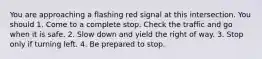 You are approaching a flashing red signal at this intersection. You should 1. Come to a complete stop. Check the traffic and go when it is safe. 2. Slow down and yield the right of way. 3. Stop only if turning left. 4. Be prepared to stop.