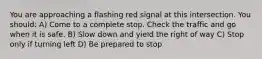 You are approaching a flashing red signal at this intersection. You should: A) Come to a complete stop. Check the traffic and go when it is safe. B) Slow down and yield the right of way C) Stop only if turning left D) Be prepared to stop