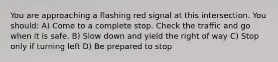 You are approaching a flashing red signal at this intersection. You should: A) Come to a complete stop. Check the traffic and go when it is safe. B) Slow down and yield the right of way C) Stop only if turning left D) Be prepared to stop