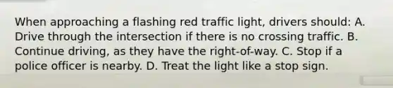 When approaching a flashing red traffic light, drivers should: A. Drive through the intersection if there is no crossing traffic. B. Continue driving, as they have the right-of-way. C. Stop if a police officer is nearby. D. Treat the light like a stop sign.