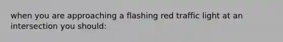 when you are approaching a flashing red traffic light at an intersection you should: