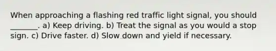 When approaching a flashing red traffic light signal, you should _______. a) Keep driving. b) Treat the signal as you would a stop sign. c) Drive faster. d) Slow down and yield if necessary.