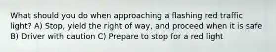 What should you do when approaching a flashing red traffic light? A) Stop, yield the right of way, and proceed when it is safe B) Driver with caution C) Prepare to stop for a red light