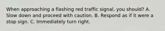 When approaching a flashing red traffic signal, you should? A. Slow down and proceed with caution. B. Respond as if it were a stop sign. C. Immediately turn right.