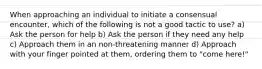 When approaching an individual to initiate a consensual encounter, which of the following is not a good tactic to use? a) Ask the person for help b) Ask the person if they need any help c) Approach them in an non-threatening manner d) Approach with your finger pointed at them, ordering them to "come here!"