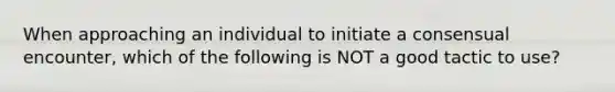 When approaching an individual to initiate a consensual encounter, which of the following is NOT a good tactic to use?