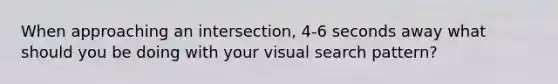 When approaching an intersection, 4-6 seconds away what should you be doing with your visual search pattern?