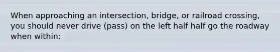 When approaching an intersection, bridge, or railroad crossing, you should never drive (pass) on the left half half go the roadway when within: