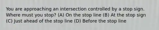 You are approaching an intersection controlled by a stop sign. Where must you stop? (A) On the stop line (B) At the stop sign (C) Just ahead of the stop line (D) Before the stop line