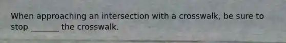 When approaching an intersection with a crosswalk, be sure to stop _______ the crosswalk.