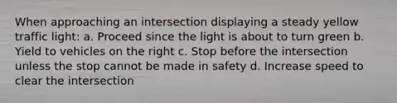 When approaching an intersection displaying a steady yellow traffic light: a. Proceed since the light is about to turn green b. Yield to vehicles on the right c. Stop before the intersection unless the stop cannot be made in safety d. Increase speed to clear the intersection