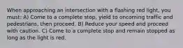 When approaching an intersection with a flashing red light, you must: A) Come to a complete stop, yield to oncoming traffic and pedestrians, then proceed. B) Reduce your speed and proceed with caution. C) Come to a complete stop and remain stopped as long as the light is red.