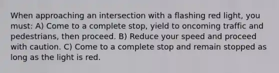 When approaching an intersection with a flashing red light, you must: A) Come to a complete stop, yield to oncoming traffic and pedestrians, then proceed. B) Reduce your speed and proceed with caution. C) Come to a complete stop and remain stopped as long as the light is red.