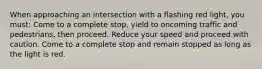 When approaching an intersection with a flashing red light, you must: Come to a complete stop, yield to oncoming traffic and pedestrians, then proceed. Reduce your speed and proceed with caution. Come to a complete stop and remain stopped as long as the light is red.