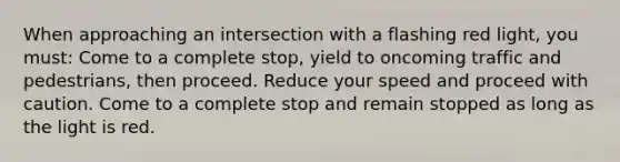 When approaching an intersection with a flashing red light, you must: Come to a complete stop, yield to oncoming traffic and pedestrians, then proceed. Reduce your speed and proceed with caution. Come to a complete stop and remain stopped as long as the light is red.