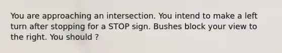 You are approaching an intersection. You intend to make a left turn after stopping for a STOP sign. Bushes block your view to the right. You should ?