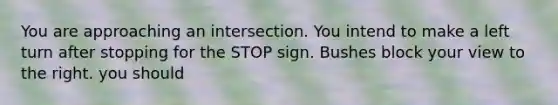 You are approaching an intersection. You intend to make a left turn after stopping for the STOP sign. Bushes block your view to the right. you should