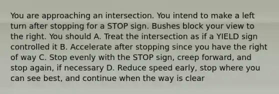 You are approaching an intersection. You intend to make a left turn after stopping for a STOP sign. Bushes block your view to the right. You should A. Treat the intersection as if a YIELD sign controlled it B. Accelerate after stopping since you have the right of way C. Stop evenly with the STOP sign, creep forward, and stop again, if necessary D. Reduce speed early, stop where you can see best, and continue when the way is clear