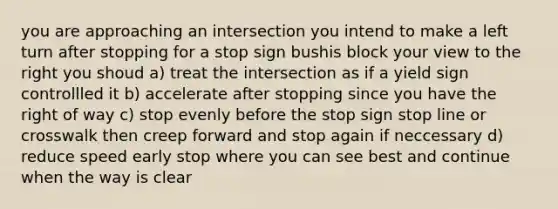 you are approaching an intersection you intend to make a left turn after stopping for a stop sign bushis block your view to the right you shoud a) treat the intersection as if a yield sign controllled it b) accelerate after stopping since you have the right of way c) stop evenly before the stop sign stop line or crosswalk then creep forward and stop again if neccessary d) reduce speed early stop where you can see best and continue when the way is clear