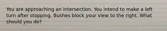 You are approaching an intersection. You intend to make a left turn after stopping. Bushes block your view to the right. What should you do?