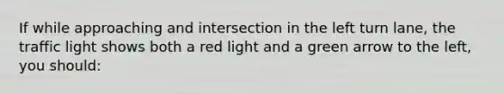 If while approaching and intersection in the left turn lane, the traffic light shows both a red light and a green arrow to the left, you should: