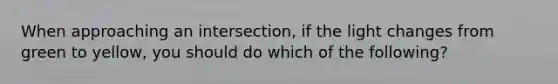 When approaching an intersection, if the light changes from green to yellow, you should do which of the following?