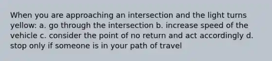 When you are approaching an intersection and the light turns yellow: a. go through the intersection b. increase speed of the vehicle c. consider the point of no return and act accordingly d. stop only if someone is in your path of travel