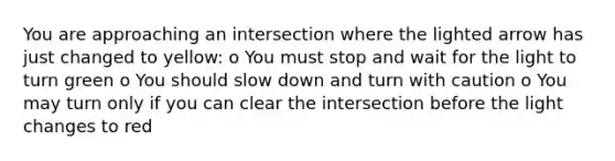 You are approaching an intersection where the lighted arrow has just changed to yellow: o You must stop and wait for the light to turn green o You should slow down and turn with caution o You may turn only if you can clear the intersection before the light changes to red