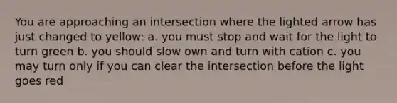 You are approaching an intersection where the lighted arrow has just changed to yellow: a. you must stop and wait for the light to turn green b. you should slow own and turn with cation c. you may turn only if you can clear the intersection before the light goes red