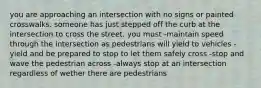 you are approaching an intersection with no signs or painted crosswalks. someone has just stepped off the curb at the intersection to cross the street. you must -maintain speed through the intersection as pedestrians will yield to vehicles -yield and be prepared to stop to let them safely cross -stop and wave the pedestrian across -always stop at an intersection regardless of wether there are pedestrians