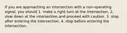 If you are approaching an intersection with a non-operating signal, you should 1. make a right turn at the intersection. 2. slow down at the intersection and proceed with caution. 3. stop after entering the intersection. 4. stop before entering the intersection.