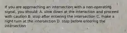 If you are approaching an intersection with a non-operating signal, you should: A. slow down at the interaction and proceed with caution B. stop after entering the intersection C. make a right turn at the intersection D. stop before entering the intersection